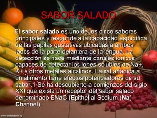 SABOR SALADO El  sabor salado  es uno de los cinco sabores principales y responde a la capacidad específica de las papilas gustativas ubicadas a ambos lados de la parte delantera de la lengua. La detección se hace mediante canales iónicos capaces de detectar los iones solubles de Na+, K+ y otros metales alcalinos. La sal añadida a un alimento tiene efectos potenciadores de su sabor.1 Se ha descubierto a comienzos del siglo XXI que existe un receptor del sabor salado denominado ENaC ( E pithelial Sodium ( Na )  C hannel). 