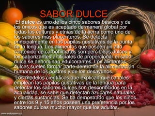 SABOR DULCE   El  dulce  es uno de los cinco sabores básicos y de los únicos que es aceptado de manera global por todas las culturas y etnias de la tierra como uno de los sabores más placenteros. Se detecta principalmente en las papilas gustativas de la punta de la lengua. Los alimentos que poseen un alto contenido de carbohidratos son percibidos dulces y los saborizantes artificiales de proporcionar el sabor dulce se denominan edulcorantes. Los alimentos dulces suelen formar parte dentro de la alimentación humana de los postres y de los desayunos. Los modelos científicos que explican que canales emplean las papilas gustativas de la lengua para detectar los sabores dulces son desconocidos en la actualidad, se sabe que detectan azúcares naturales y ciertas sustancias. Se ha demostrado que los niños entre los 9 y 15 años poseen una preferencia por los sabores dulces mucho mayor que los adultos. 