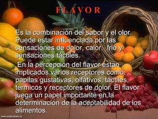 FLAVOR Es la combinación del sabor y el olor. Puede estar influenciada por las sensaciones de dolor, calor,  frió y sensaciones táctiles. En la percepción del flavor estan implicados varios receptores como: papilas gustativas, olfativos, táctiles, termicos y receptores de dolor. El flavor juega un papel importante en la determinación de la aceptabilidad de los alimentos.  