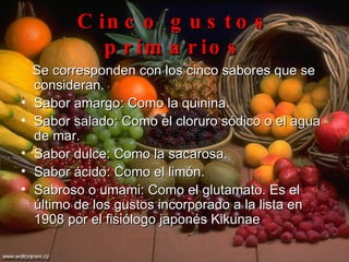 Cinco gustos primarios Se corresponden con los cinco sabores que se consideran. Sabor amargo: Como la quinina.  Sabor salado: Como el cloruro sódico o el agua de mar.  Sabor dulce: Como la sacarosa.  Sabor ácido: Como el limón.  Sabroso o umami: Como el glutamato. Es el último de los gustos incorporado a la lista en 1908 por el fisiólogo japonés Kikunae  