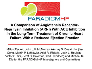 A Comparison of Angiotensin Receptor-
Neprilysin Inhibition (ARNI) With ACE Inhibition
in the Long-Term Treatment of Chronic Heart
Failure With a Reduced Ejection Fraction
Milton Packer, John J.V. McMurray, Akshay S. Desai, Jianjian
Gong, Martin P. Lefkowitz, Adel R. Rizkala, Jean L. Rouleau,
Victor C. Shi, Scott D. Solomon, Karl Swedberg and Michael R.
Zile for the PARADIGM-HF Investigators and Committees
 