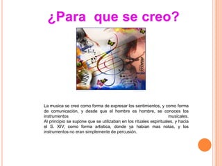 La musica se creó como forma de expresar los sentimientos, y como forma
de comunicación, y desde que el hombre es hombre, se conoces los
instrumentos                                                       musicales.
Al principio se supone que se utilizaban en los rituales espirituales, y hacia
el S. XIV, como forma artistica, donde ya habian mas notas, y los
instrumentos no eran simplemente de percusión.
 