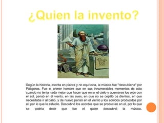 Según la historia, escrita en piedra y no equívoca, la música fue "descubierta" por
Pitágoras. Fue el primer hombre que en sus innumerables momentos de ocio
cuando no tenia nada mejor que hacer que mirar el cielo y quemarse los ojos con
el sol, pensó en el viento, en las aves, en que no se cepilló os dientes, en que
necesitaba ir al baño, y de nuevo pensó en el viento y los sonidos producidos por
el, por lo que lo estudio. Descubrió los acordes que se producían en el, por lo que
se     podría     decir    que    fue     el   quien    descubrió    la    música.
 