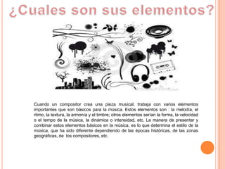 Cuando un compositor crea una pieza musical, trabaja con varios elementos
importantes que son básicos para la música. Estos elementos son : la melodía, el
ritmo, la textura, la armonía y el timbre; otros elementos serían la forma, la velocidad
o el tempo de la música, la dinámica o intensidad, etc. La manera de presentar y
combinar estos elementos básicos en la música, es lo que determina el estilo de la
música, que ha sido diferente dependiendo de las épocas históricas, de las zonas
geográficas, de los compositores, etc.
 