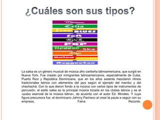 La salsa es un género musical de música afro caribeña latinoamericana, que surgió en
Nueva York. Fue creado por inmigrantes latinoamericanos, especialmente de Cuba,
Puerto Rico y República Dominicana, que en los años sesenta mezclaron ritmos
tradicionales latinos con elementos del jazz según el ejemplo del mambo y del
chachachá. Con lo que dieron fondo a la música con varios tipos de instrumentos de
percusión, el estilo salsa es la principal música tocada en los clubes latinos y es el
«pulso esencial de la música latina», de acuerdo con el autor Ed. Morales. Y cuya
figura precursora fue, el dominicano Johnny Pacheco al crear la pauta a seguir con su
empresa,                                  Faina                              Records.
 