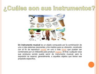 Un instrumento musical es un objeto compuesto por la combinación de
uno o más sistemas resonantes y los medios para su vibración, construido
con el fin de reproducir sonido en uno o más tonos que puedan ser
combinados por un intérprete para producir música. Al final, cualquier cosa
que produzca sonido puede servir de instrumento musical, pero la
expresión se reserva, generalmente, a aquellos objetos que tienen ese
propósito específico.
 