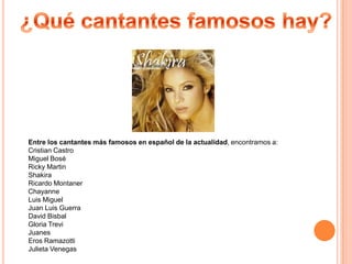 Entre los cantantes más famosos en español de la actualidad, encontramos a:
Cristian Castro
Miguel Bosé
Ricky Martin
Shakira
Ricardo Montaner
Chayanne
Luis Miguel
Juan Luis Guerra
David Bisbal
Gloria Trevi
Juanes
Eros Ramazotti
Julieta Venegas
 