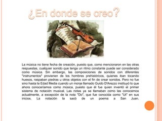 La música no tiene fecha de creación, puesto que, como mencionaron en las otras
respuestas, cualquier sonido que tenga un ritmo constante puede ser considerado
como música. Sin embargo, las composiciones de sonidos con diferentes
"instrumentos" provienen de los hombres prehistóricos, quienes iban tocando
huesos, raspaban piedras u otros objetos con el fin de crear sonidos. Pero no fue
sino hasta la Edad Media cuando un monje llamado Guido D'Arezzo instituyó lo que
ahora conoceríamos como música, puesto que él fue quien inventó el primer
sistema de notación musical. Las notas ya se llamaban como las conocemos
actualmente, a excepción de la nota "Do", que fue conocida como "Ut" en sus
inicios.  La     notación   la   sacó    de    un    poema      a   San     Juan.
 
