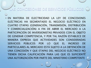 • EN MATERIA DE ELECTRICIDAD LA LEY DE CONCESIONES
ELÉCTRICAS HA SEGMENTADO EL NEGOCIO ELÉCTRICO EN
CUATRO ETAPAS (GENERACIÓN, TRANSMISIÓN, DISTRIBUCIÓN
Y COMERCIALIZACIÓN) A FIN DE ABRIR EL MERCADO A LA
PARTICIPACIÓN DE INVERSIONISTAS PRIVADOS CON EL OBJETO
DE GENERAR COMPETENCIA, Y POR TAL RAZÓN ESTABLECE DE
MANERA EXPRESA QUE ACTIVIDADES SON CONSIDERADAS
SERVICIOS PÚBLICOS POR LO QUE EL INGRESO DE
PARTICULARES AL MERCADO ESTÁ SUJETO A LA OBTENCIÓN DE
UNA CONCESIÓN Y QUE ETAPAS DEL NEGOCIO ELÉCTRICO NO
TIENEN DICHA CALIFICACIÓN PARA LAS QUE ES SUFICIENTE
UNA AUTORIZACIÓN POR PARTE DEL MINISTERIO COMPETENTE
 