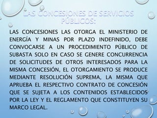 LAS CONCESIONES LAS OTORGA EL MINISTERIO DE
ENERGÍA Y MINAS POR PLAZO INDEFINIDO, DEBE
CONVOCARSE A UN PROCEDIMIENTO PÚBLICO DE
SUBASTA SOLO EN CASO SE GENERE CONCURRENCIA
DE SOLICITUDES DE OTROS INTERESADOS PARA LA
MISMA CONCESIÓN, EL OTORGAMIENTO SE PRODUCE
MEDIANTE RESOLUCIÓN SUPREMA, LA MISMA QUE
APRUEBA EL RESPECTIVO CONTRATO DE CONCESIÓN
QUE SE SUJETA A LOS CONTENIDOS ESTABLECIDOS
POR LA LEY Y EL REGLAMENTO QUE CONSTITUYEN SU
MARCO LEGAL.
 