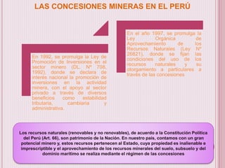 LAS CONCESIONES MINERAS EN EL PERÚ
En 1992, se promulga la Ley de
Promoción de Inversiones en el
sector minero (DL. Nº 708,
1992), donde se declara de
interés nacional la promoción de
inversiones en la actividad
minera, con el apoyo al sector
privado a través de diversos
beneficios como estabilidad
tributaria, cambiaria y
administrativa.
En el año 1997, se promulga la
Ley Orgánica de
Aprovechamiento de los
Recursos Naturales (Ley Nº
26821), donde se fijan las
condiciones del uso de los
recursos naturales y su
otorgamiento a particulares a
través de las concesiones
Los recursos naturales (renovables y no renovables), de acuerdo a la Constitución Política
del Perú (Art. 66), son patrimonio de la Nación. En nuestro país, contamos con un gran
potencial minero y, estos recursos pertenecen al Estado, cuya propiedad es inalienable e
imprescriptible y el aprovechamiento de los recursos minerales del suelo, subsuelo y del
dominio marítimo se realiza mediante el régimen de las concesiones
 