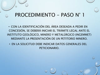 PROCEDIMIENTO – PASO N° 1
• CON LA IDENTIFICACIÓN DEL ÁREA DESEADA A PEDIR EN
CONCESIÓN, SE DEBERÁ INICIAR EL TRÁMITE LEGAL ANTE EL
INSTITUTO GEOLÓGICO, MINERO Y METALÚRGICO (INGEMMET)
MEDIANTE LA PRESENTACIÓN DE UN PETITORIO MINERO.
• EN LA SOLICITUD DEBE INDICAR DATOS GENERALES DEL
PETICIONARIO.
 
