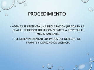 PROCEDIMIENTO
• ADEMÁS SE PRESENTA UNA DECLARACIÓN JURADA EN LA
CUAL EL PETICIONARIO SE COMPROMETE A RESPETAR EL
MEDIO AMBIENTE.
• SE DEBEN PRESENTAR LOS PAGOS DEL DERECHO DE
TRAMITE Y DERECHO DE VIGENCIA.
 