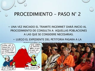 PROCEDIMIENTO – PASO N° 2
• UNA VEZ INICIADO EL TRAMITE INGEMMET DARÁ INICIO AL
PROCEDIMIENTO DE CONSULTA A AQUELLAS POBLACIONES
A LAS QUE SE CONSIDERE NECESARIAS.
• LUEGO EL EXPEDIENTE DEL PETITORIA PASARA A LA
DIRECCIÓN DE CONCESIONES MINERAS.
 