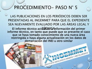 PROCEDIMIENTO- PASO N° 5
LAS PUBLICACIONES EN LOS PERIÓDICOS DEBEN SER
PRESENTADAS AL INGEMMET PARA QUE EL EXPEDIENTE
SEA NUEVAMENTE EVALUADO POR LAS ÁREAS LEGAL Y
TÉCNICA.El informe técnico actualiza la información del primer
informe técnico, en tanto que puede que se presente el caso
que se haya tomado conocimiento de una nueva área
restringida o haya alguna actualización en los datos de
demarcación del INEI u otro similar
 