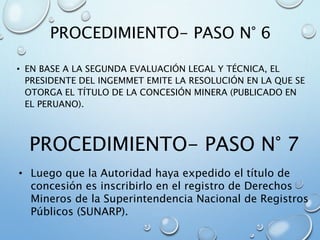 PROCEDIMIENTO- PASO N° 6
• EN BASE A LA SEGUNDA EVALUACIÓN LEGAL Y TÉCNICA, EL
PRESIDENTE DEL INGEMMET EMITE LA RESOLUCIÓN EN LA QUE SE
OTORGA EL TÍTULO DE LA CONCESIÓN MINERA (PUBLICADO EN
EL PERUANO).
PROCEDIMIENTO- PASO N° 7
• Luego que la Autoridad haya expedido el título de
concesión es inscribirlo en el registro de Derechos
Mineros de la Superintendencia Nacional de Registros
Públicos (SUNARP).
 