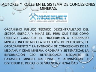 ACTORES Y ROLES EN EL SISTEMA DE CONCESIONES
MINERAS.
ORGANISMO PÚBLICO TÉCNICO DESCENTRALIZADO DEL
SECTOR ENERGÍA Y MINAS DEL PERÚ QUE TIENE COMO
OBJETIVO CONDUCIR EL PROCEDIMIENTO ORDINARIO
MINERO, INCLUYENDO LA RECEPCIÓN DE PETITORIOS, EL
OTORGAMIENTO Y LA EXTINCIÓN DE CONCESIONES DE LA
MEDIANA Y GRAN MINERÍA, ORDENAR Y SISTEMATIZAR LA
INFORMACIÓN GEO REFERENCIADA MEDIANTE EL
CATASTRO MINERO NACIONAL, Y ADMINISTRAR Y
DISTRIBUIR EL DERECHO DE VIGENCIA Y PENALIDAD
 