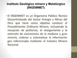 Instituto Geológico minero y Metalúrgico
(INGEMMET)
• El INGEMMET es un Organismo Público Técnico
Descentralizado del Sector Energía y Minas del
Perú que tiene como objetivo conducir el
Procedimiento Ordinario Minero, incluyendo la
recepción de petitorios, el otorgamiento y la
extinción de concesiones de la mediana y gran
minería, ordenar y sistematizar la información
geo referenciada mediante el Catastro Minero
Nacional.
 