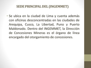 SEDEPRINCIPALDEL(INGEMMET)
• Se ubica en la ciudad de Lima y cuenta además
con oficinas desconcentradas en las ciudades de
Arequipa, Cusco, La Libertad, Puno y Puerto
Maldonado. Dentro del INGEMMET, la Dirección
de Concesiones Mineras es el órgano de línea
encargado del otorgamiento de concesiones.
 