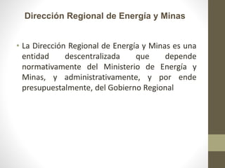 Dirección Regional de Energía y Minas
• La Dirección Regional de Energía y Minas es una
entidad descentralizada que depende
normativamente del Ministerio de Energía y
Minas, y administrativamente, y por ende
presupuestalmente, del Gobierno Regional
 