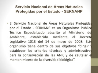 Servicio Nacional de Áreas Naturales
Protegidas por el Estado - SERNANP
• El Servicio Nacional de Áreas Naturales Protegidas
por el Estado - SERNANP es un Organismo Público
Técnico Especializado adscrito al Ministerio del
Ambiente, establecido mediante el Decreto
Legislativo 1013 del 14 de mayo de 2008. Este
organismo tiene dentro de sus objetivos “dirigir y
establecer los criterios técnicos y administrativos
para la conservación de las ANP, y de cautelar el
mantenimiento de la diversidad biológica”.
 