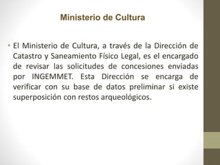 Ministerio de Cultura
• El Ministerio de Cultura, a través de la Dirección de
Catastro y Saneamiento Físico Legal, es el encargado
de revisar las solicitudes de concesiones enviadas
por INGEMMET. Esta Dirección se encarga de
verificar con su base de datos preliminar si existe
superposición con restos arqueológicos.
 