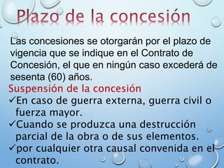 Suspensión de la concesión
En caso de guerra externa, guerra civil o
fuerza mayor.
Cuando se produzca una destrucción
parcial de la obra o de sus elementos.
por cualquier otra causal convenida en el
contrato.
Las concesiones se otorgarán por el plazo de
vigencia que se indique en el Contrato de
Concesión, el que en ningún caso excederá de
sesenta (60) años.
 