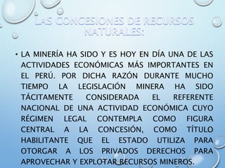 • LA MINERÍA HA SIDO Y ES HOY EN DÍA UNA DE LAS
ACTIVIDADES ECONÓMICAS MÁS IMPORTANTES EN
EL PERÚ. POR DICHA RAZÓN DURANTE MUCHO
TIEMPO LA LEGISLACIÓN MINERA HA SIDO
TÁCITAMENTE CONSIDERADA EL REFERENTE
NACIONAL DE UNA ACTIVIDAD ECONÓMICA CUYO
RÉGIMEN LEGAL CONTEMPLA COMO FIGURA
CENTRAL A LA CONCESIÓN, COMO TÍTULO
HABILITANTE QUE EL ESTADO UTILIZA PARA
OTORGAR A LOS PRIVADOS DERECHOS PARA
APROVECHAR Y EXPLOTAR RECURSOS MINEROS.
 