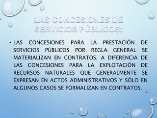 • LAS CONCESIONES PARA LA PRESTACIÓN DE
SERVICIOS PÚBLICOS POR REGLA GENERAL SE
MATERIALIZAN EN CONTRATOS, A DIFERENCIA DE
LAS CONCESIONES PARA LA EXPLOTACIÓN DE
RECURSOS NATURALES QUE GENERALMENTE SE
EXPRESAN EN ACTOS ADMINISTRATIVOS Y SÓLO EN
ALGUNOS CASOS SE FORMALIZAN EN CONTRATOS.
 