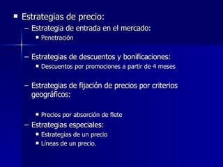 Estrategias de precio: Estrategia de entrada en el mercado: Penetración Estrategias de descuentos y bonificaciones: Descuentos por promociones a partir de 4 meses Estrategias de fijación de precios por criterios geográficos: Precios por absorción de flete Estrategias especiales: Estrategias de un precio Líneas de un precio. 