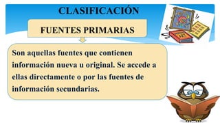 CLASIFICACIÓN
Son aquellas fuentes que contienen
información nueva u original. Se accede a
ellas directamente o por las fuentes de
información secundarias.
FUENTES PRIMARIAS
 