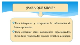 ¿PARA QUÉ SIRVE?
Para interpretar y reorganizar la información de
fuentes primarias.
Para comentar otros documentos especializados,
libros, tesis relacionadas con una temática a estudiar.
 