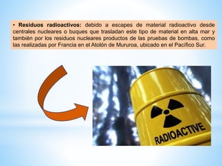• Residuos radioactivos: debido a escapes de material radioactivo desde
centrales nucleares o buques que trasladan este tipo de material en alta mar y
también por los residuos nucleares productos de las pruebas de bombas, como
las realizadas por Francia en el Atolón de Mururoa, ubicado en el Pacífico Sur.
 