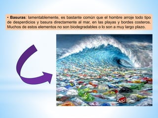 • Basuras: lamentablemente, es bastante común que el hombre arroje todo tipo
de desperdicios y basura directamente al mar, en las playas y bordes costeros.
Muchos de estos elementos no son biodegradables o lo son a muy largo plazo.
 