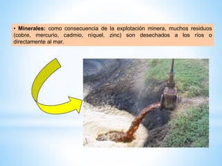 • Minerales: como consecuencia de la explotación minera, muchos residuos
(cobre, mercurio, cadmio, níquel, zinc) son desechados a los ríos o
directamente al mar.
 