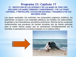 Las aguas residuales, los nutrientes, los compuestos orgánicos sintéticos, los
sedimentos, la basura y los materiales plásticos, los metales, los radionúclidos,
el petróleo y los hidrocarburos aromáticos policíclicos. Muchas de las sustancias
contaminantes que provienen de fuentes terrestres son de interés particular
para el medio marino puesto que se caracterizan simultáneamente por la
toxicidad, la persistencia y la bioacumulación en la cadena trófica.
 