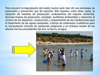 Para prevenir la degradación del medio marino será más útil una estrategia de
precaución y prevención que de reacción. Ello requiere, entre otras cosas, la
adopción de medidas de precaución, evaluaciones del impacto ambiental,
técnicas limpias de producción, reciclado, auditorías ambientales y reducción al
mínimo de los desechos, construcción y mejoramiento de las instalaciones para
el tratamiento de las aguas residuales, criterios de ordenación cualitativos para
la manipulación correcta de sustancias peligrosas y un enfoque amplio de los
efectos nocivos procedentes del aire, la tierra y el agua.
 