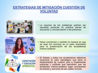 • La mayoría de los problemas podrían ser
resueltos poniendo en práctica planes de
educación y concienciación a las personas.
• Hacer conciencia y cambiar la manera en que
se usan los recursos es un paso importante
para la preservación de los ecosistemas
marino-costeros
• El Estado y todos los ecuatorianos debemos
reconocer el valor estratégico que tiene la
biodiversidad de nuestro país e implementar
prácticas y políticas que permitirán que los
ambientes marino-costeros sigan proveyendo
los bienes y servicios de los cuales vivimos.
 