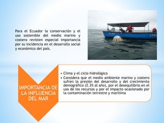 Para el Ecuador la conservación y el
uso sostenible del medio marino y
costero revisten especial importancia
por su incidencia en el desarrollo social
y económico del país.
IMPORTANCIA DE
LA INFLUENCIA
DEL MAR
• Clima y el ciclo hidrológico
• Considera que el medio ambiente marino y costero
sufren la presión del desarrollo y del crecimiento
demográfico (2.3% al año), por el desequilibrio en el
uso de los recursos y por el impacto ocasionado por
la contaminación terrestre y marítima
 