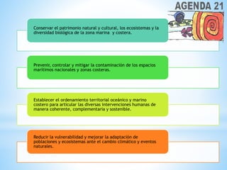 Conservar el patrimonio natural y cultural, los ecosistemas y la
diversidad biológica de la zona marina y costera.
Prevenir, controlar y mitigar la contaminación de los espacios
marítimos nacionales y zonas costeras.
Establecer el ordenamiento territorial oceánico y marino
costero para articular las diversas intervenciones humanas de
manera coherente, complementaria y sostenible.
Reducir la vulnerabilidad y mejorar la adaptación de
poblaciones y ecosistemas ante el cambio climático y eventos
naturales.
 