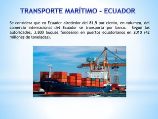 Se considera que en Ecuador alrededor del 81,5 por ciento, en volumen, del
comercio internacional del Ecuador se transporta por barco. Según las
autoridades, 3.800 buques fondearon en puertos ecuatorianos en 2010 (42
millones de toneladas).
 