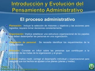 El proceso administrativo
Planeación: Incluye la selección de misiones y objetivos y las acciones para
lograrlos; requiere tomar decisiones constantemente.
Organización: Implica establecer una estructura organizacional de los papeles
que deben desempeñar las personas en una organización.
Integración de personal: Se necesita identificar los requerimientos de la
fuerza laboral.
Dirección: Consiste en influir sobre las personas que contribuyan a la
obtención de las metas de la organización y el grupo.
Control: implica medir, corregir el desempeño individual y organizacional para
asegurar que los hechos se ajusten a los planes (planes y metas).
 