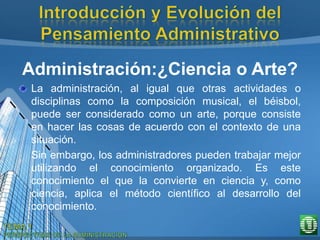Administración:¿Ciencia o Arte?
La administración, al igual que otras actividades o
disciplinas como la composición musical, el béisbol,
puede ser considerado como un arte, porque consiste
en hacer las cosas de acuerdo con el contexto de una
situación.
Sin embargo, los administradores pueden trabajar mejor
utilizando el conocimiento organizado. Es este
conocimiento el que la convierte en ciencia y, como
ciencia, aplica el método científico al desarrollo del
conocimiento.
 