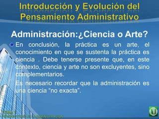 Administración:¿Ciencia o Arte?
En conclusión, la práctica es un arte, el
conocimiento en que se sustenta la práctica es
ciencia . Debe tenerse presente que, en este
contexto, ciencia y arte no son excluyentes, sino
complementarios.
Es necesario recordar que la administración es
una ciencia “no exacta”.
 