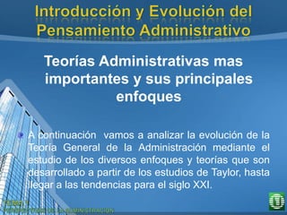 Teorías Administrativas mas
importantes y sus principales
enfoques
A continuación vamos a analizar la evolución de la
Teoría General de la Administración mediante el
estudio de los diversos enfoques y teorías que son
desarrollado a partir de los estudios de Taylor, hasta
llegar a las tendencias para el siglo XXI.
 