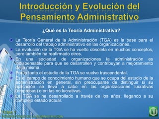¿Qué es la Teoría Administrativa?
La Teoría General de la Administración (TGA) es la base para el
desarrollo del trabajo administrativo en las organizaciones.
La evolución de la TGA se ha vuelto obsoleta en muchos conceptos,
pero también ha reafirmado otros.
En una sociedad de organizaciones la administración es
indispensable para que se desarrollen y contribuyan a mejoramiento
de la misma.
Por lo tanto el estudio de la TGA se vuelve trascendental.
Es el campo de conocimiento humano que se ocupa del estudio de la
administración en general, sin preocuparse de distinguir si su
aplicación se lleva a cabo en las organizaciones lucrativas
(empresas) o en las no lucrativas.
La TGA se ha desarrollado a través de los años, llegando a su
complejo estado actual.
 