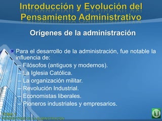 Orígenes de la administración
Para el desarrollo de la administración, fue notable la
influencia de:
– Filósofos (antiguos y modernos).
– La Iglesia Católica.
– La organización militar.
– Revolución Industrial.
– Economistas liberales.
– Pioneros industriales y empresarios.
 