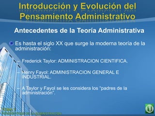 Antecedentes de la Teoría Administrativa
Es hasta el siglo XX que surge la moderna teoría de la
administración:
– Frederick Taylor: ADMINISTRACION CIENTIFICA.
– Henry Fayol: ADMINISTRACION GENERAL E
INDUSTRIAL.
– A Taylor y Fayol se les considera los “padres de la
administración”.
 