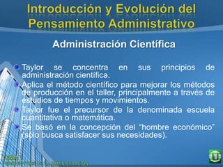 Administración Científica
Taylor se concentra en sus principios de
administración científica.
Aplica el método científico para mejorar los métodos
de producción en el taller, principalmente a través de
estudios de tiempos y movimientos.
Taylor fue el precursor de la denominada escuela
cuantitativa o matemática.
Se basó en la concepción del “hombre económico”
(sólo busca satisfacer sus necesidades).
 