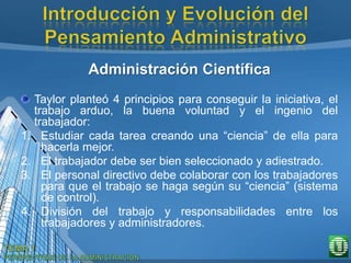 Administración Científica
Taylor planteó 4 principios para conseguir la iniciativa, el
trabajo arduo, la buena voluntad y el ingenio del
trabajador:
1. Estudiar cada tarea creando una “ciencia” de ella para
hacerla mejor.
2. El trabajador debe ser bien seleccionado y adiestrado.
3. El personal directivo debe colaborar con los trabajadores
para que el trabajo se haga según su “ciencia” (sistema
de control).
4. División del trabajo y responsabilidades entre los
trabajadores y administradores.
 